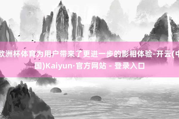 欧洲杯体育为用户带来了更进一步的影相体验-开云(中国)Kaiyun·官方网站 - 登录入口