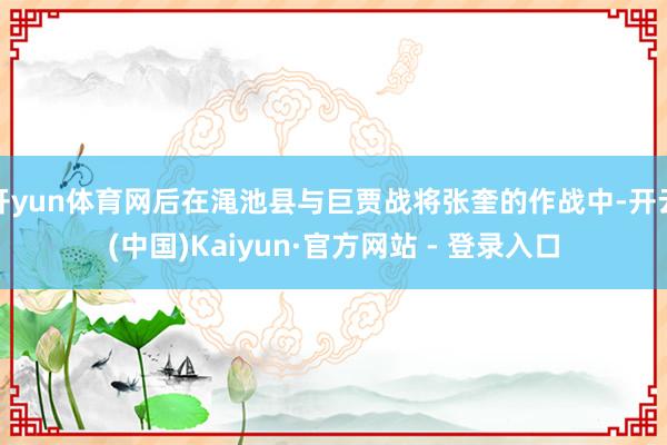 开yun体育网后在渑池县与巨贾战将张奎的作战中-开云(中国)Kaiyun·官方网站 - 登录入口