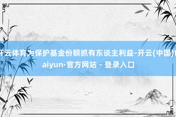 开云体育为保护基金份额抓有东谈主利益-开云(中国)Kaiyun·官方网站 - 登录入口