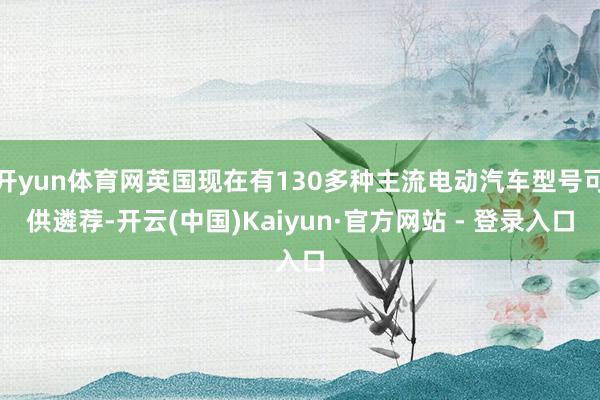 开yun体育网英国现在有130多种主流电动汽车型号可供遴荐-开云(中国)Kaiyun·官方网站 - 登录入口