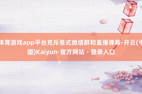 体育游戏app平台充斥各式微信群和直播弹幕-开云(中国)Kaiyun·官方网站 - 登录入口