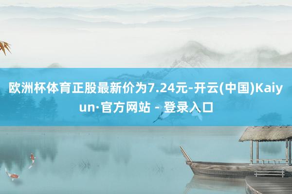 欧洲杯体育正股最新价为7.24元-开云(中国)Kaiyun·官方网站 - 登录入口