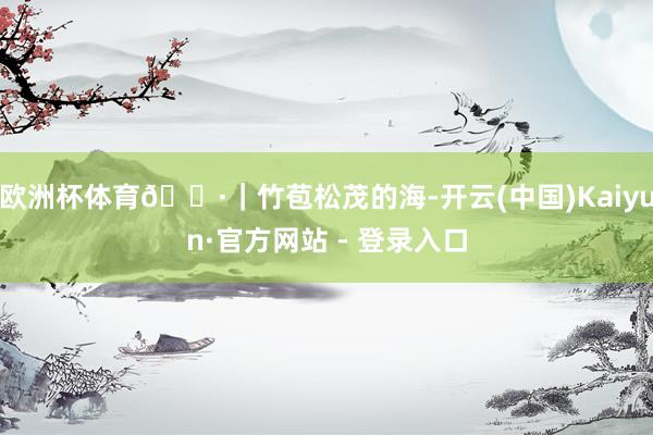 欧洲杯体育📷|竹苞松茂的海-开云(中国)Kaiyun·官方网站 - 登录入口
