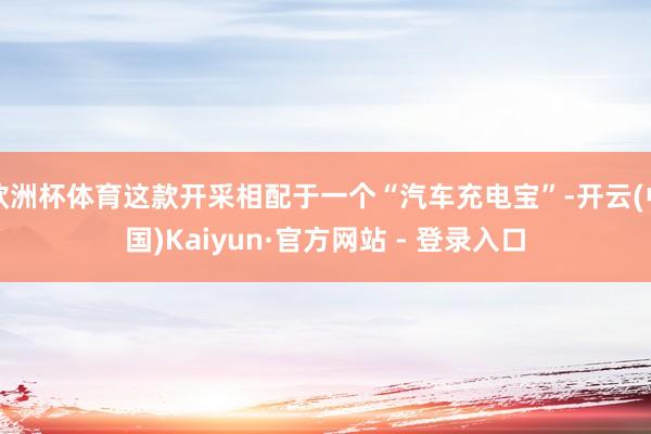 欧洲杯体育这款开采相配于一个“汽车充电宝”-开云(中国)Kaiyun·官方网站 - 登录入口