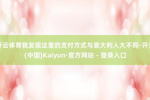 开云体育我发现这里的支付方式与意大利人大不同-开云(中国)Kaiyun·官方网站 - 登录入口