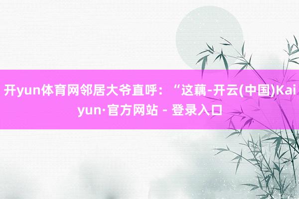 开yun体育网邻居大爷直呼：“这藕-开云(中国)Kaiyun·官方网站 - 登录入口