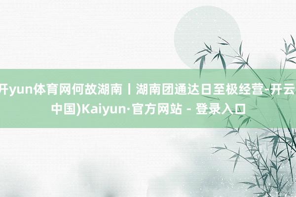开yun体育网何故湖南丨湖南团通达日至极经营-开云(中国)Kaiyun·官方网站 - 登录入口