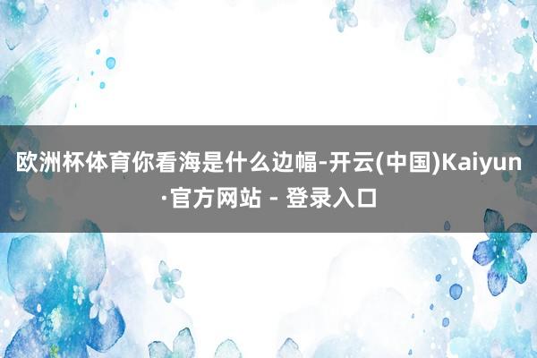 欧洲杯体育你看海是什么边幅-开云(中国)Kaiyun·官方网站 - 登录入口
