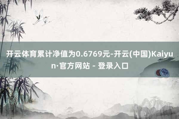 开云体育累计净值为0.6769元-开云(中国)Kaiyun·官方网站 - 登录入口