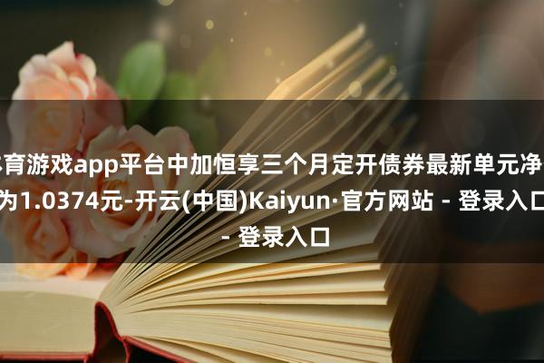 体育游戏app平台中加恒享三个月定开债券最新单元净值为1.0374元-开云(中国)Kaiyun·官方网站 - 登录入口