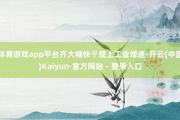 体育游戏app平台齐大幅快于规上工业增速-开云(中国)Kaiyun·官方网站 - 登录入口