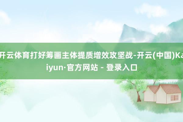 开云体育打好筹画主体提质增效攻坚战-开云(中国)Kaiyun·官方网站 - 登录入口