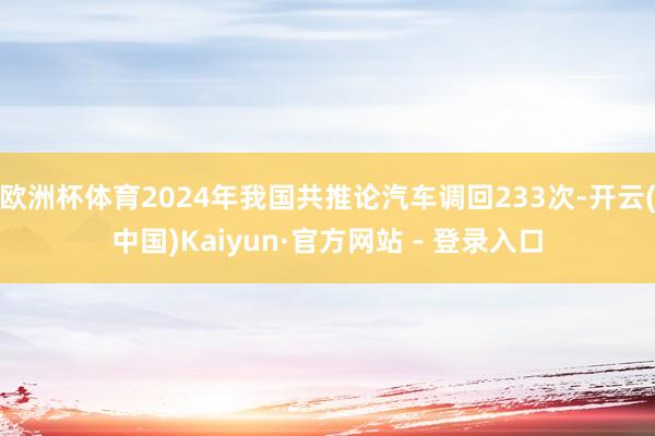 欧洲杯体育2024年我国共推论汽车调回233次-开云(中国)Kaiyun·官方网站 - 登录入口