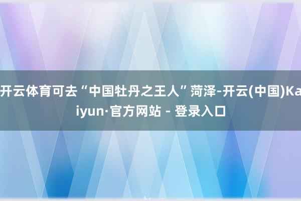开云体育可去“中国牡丹之王人”菏泽-开云(中国)Kaiyun·官方网站 - 登录入口