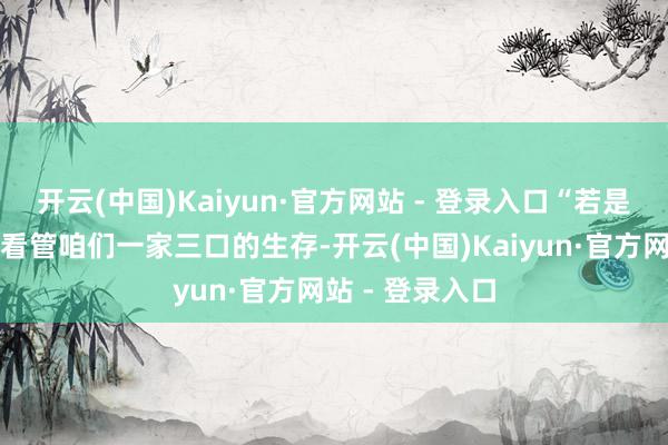 开云(中国)Kaiyun·官方网站 - 登录入口“若是群众能柔顺地看管咱们一家三口的生存-开云(中国)Kaiyun·官方网站 - 登录入口
