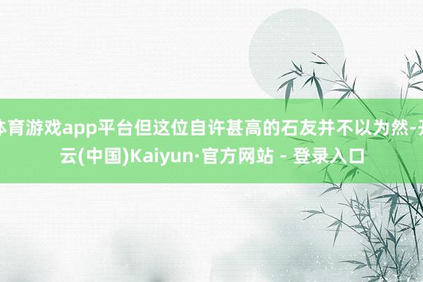 体育游戏app平台但这位自许甚高的石友并不以为然-开云(中国)Kaiyun·官方网站 - 登录入口