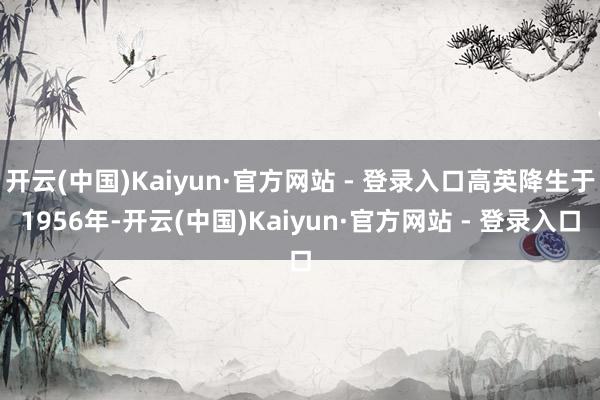 开云(中国)Kaiyun·官方网站 - 登录入口高英降生于1956年-开云(中国)Kaiyun·官方网站 - 登录入口