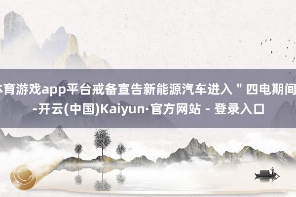 体育游戏app平台戒备宣告新能源汽车进入＂四电期间＂-开云(中国)Kaiyun·官方网站 - 登录入口