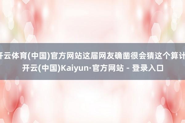 开云体育(中国)官方网站这届网友确凿很会猜这个算计-开云(中国)Kaiyun·官方网站 - 登录入口