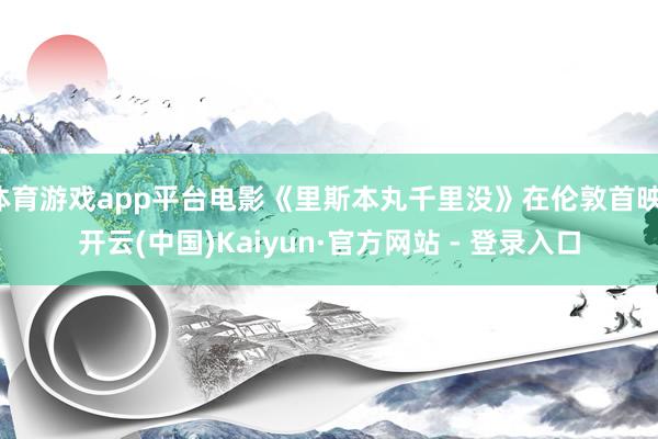 体育游戏app平台电影《里斯本丸千里没》在伦敦首映-开云(中国)Kaiyun·官方网站 - 登录入口
