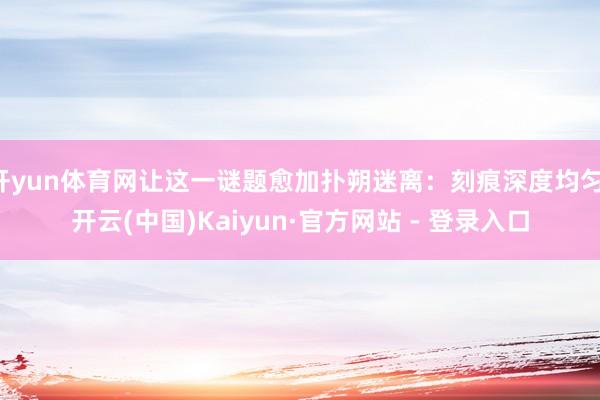 开yun体育网让这一谜题愈加扑朔迷离：刻痕深度均匀-开云(中国)Kaiyun·官方网站 - 登录入口