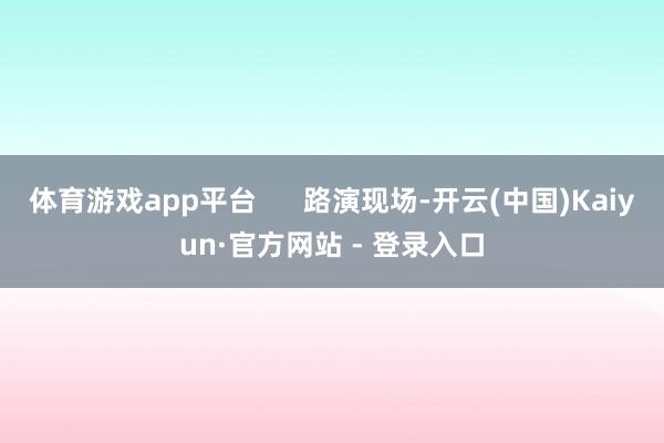 体育游戏app平台      路演现场-开云(中国)Kaiyun·官方网站 - 登录入口
