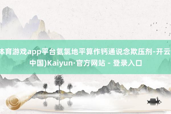 体育游戏app平台氨氯地平算作钙通说念欺压剂-开云(中国)Kaiyun·官方网站 - 登录入口