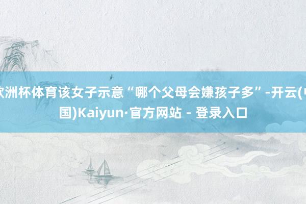 欧洲杯体育该女子示意“哪个父母会嫌孩子多”-开云(中国)Kaiyun·官方网站 - 登录入口