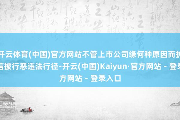 开云体育(中国)官方网站不管上市公司缘何种原因而扩充了信披行恶违法行径-开云(中国)Kaiyun·官方网站 - 登录入口
