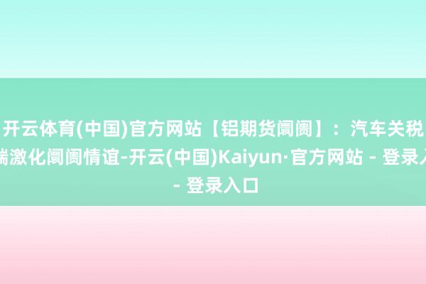 开云体育(中国)官方网站　　【铝期货阛阓】：汽车关税争端激化阛阓情谊-开云(中国)Kaiyun·官方网站 - 登录入口