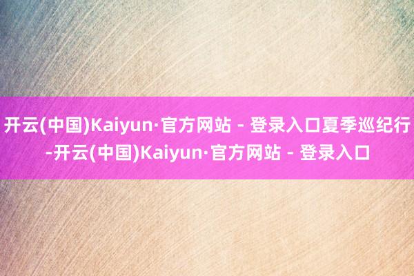 开云(中国)Kaiyun·官方网站 - 登录入口夏季巡纪行-开云(中国)Kaiyun·官方网站 - 登录入口
