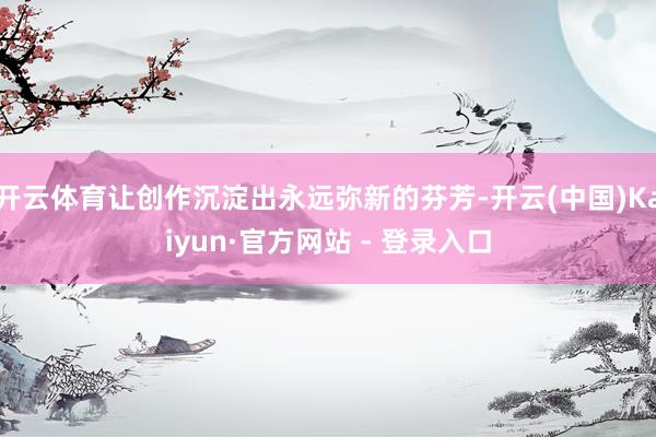 开云体育让创作沉淀出永远弥新的芬芳-开云(中国)Kaiyun·官方网站 - 登录入口