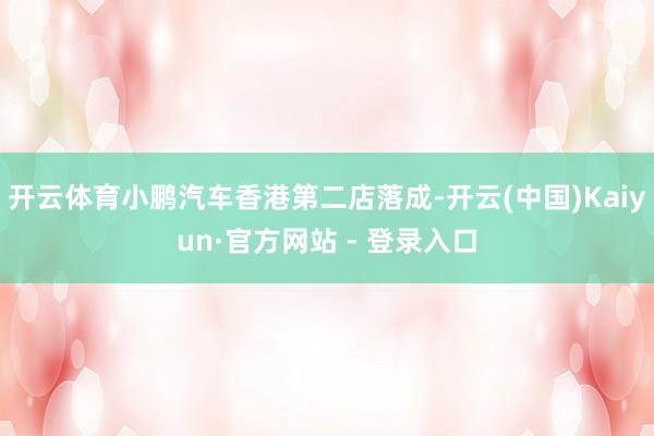 开云体育小鹏汽车香港第二店落成-开云(中国)Kaiyun·官方网站 - 登录入口