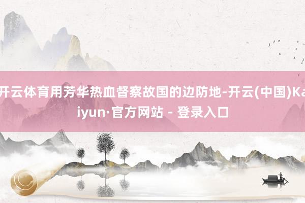 开云体育用芳华热血督察故国的边防地-开云(中国)Kaiyun·官方网站 - 登录入口