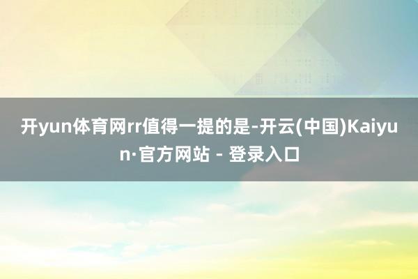 开yun体育网rr　　值得一提的是-开云(中国)Kaiyun·官方网站 - 登录入口