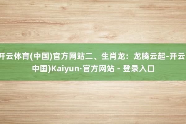 开云体育(中国)官方网站二、生肖龙：龙腾云起-开云(中国)Kaiyun·官方网站 - 登录入口