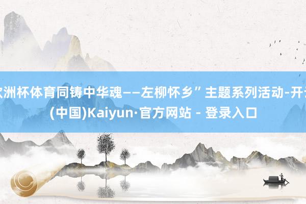 欧洲杯体育同铸中华魂——左柳怀乡”主题系列活动-开云(中国)Kaiyun·官方网站 - 登录入口