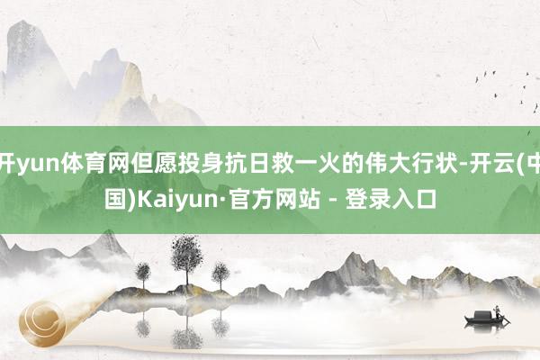 开yun体育网但愿投身抗日救一火的伟大行状-开云(中国)Kaiyun·官方网站 - 登录入口