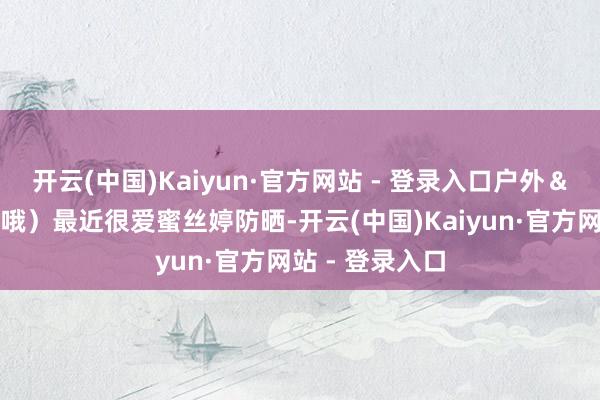 开云(中国)Kaiyun·官方网站 - 登录入口户外&出海齐需要擦哦)最近很爱蜜丝婷防晒-开云(中国)Kaiyun·官方网站 - 登录入口