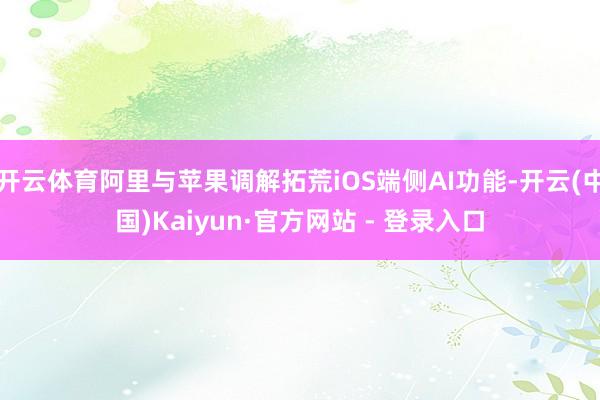 开云体育阿里与苹果调解拓荒iOS端侧AI功能-开云(中国)Kaiyun·官方网站 - 登录入口