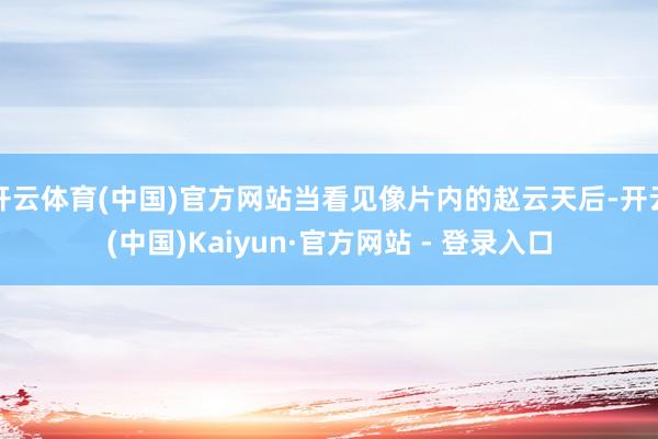 开云体育(中国)官方网站当看见像片内的赵云天后-开云(中国)Kaiyun·官方网站 - 登录入口