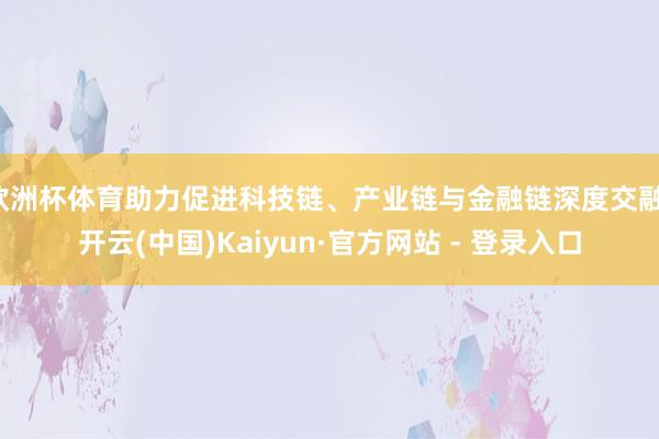 欧洲杯体育助力促进科技链、产业链与金融链深度交融-开云(中国)Kaiyun·官方网站 - 登录入口