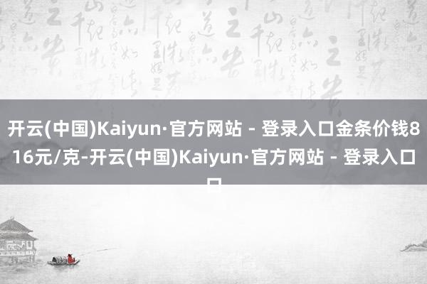 开云(中国)Kaiyun·官方网站 - 登录入口金条价钱816元/克-开云(中国)Kaiyun·官方网站 - 登录入口