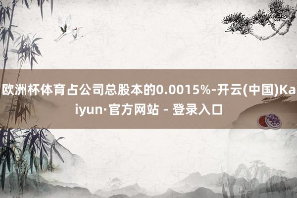欧洲杯体育占公司总股本的0.0015%-开云(中国)Kaiyun·官方网站 - 登录入口