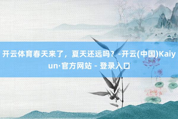 开云体育春天来了,夏天还远吗?-开云(中国)Kaiyun·官方网站 - 登录入口