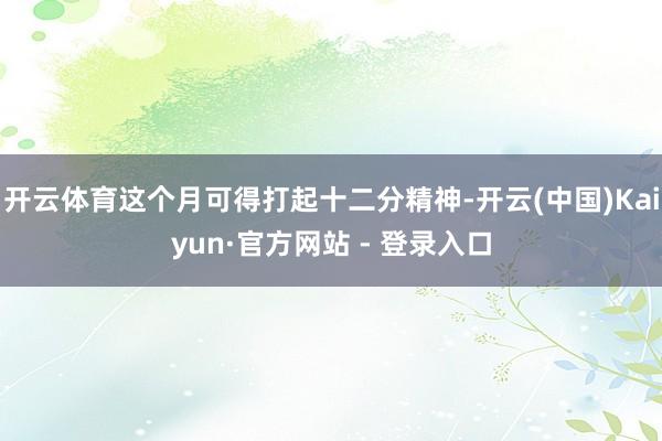 开云体育这个月可得打起十二分精神-开云(中国)Kaiyun·官方网站 - 登录入口