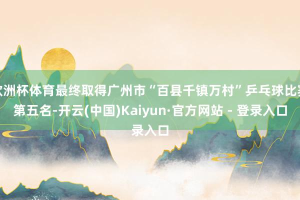 欧洲杯体育最终取得广州市“百县千镇万村”乒乓球比赛第五名-开云(中国)Kaiyun·官方网站 - 登录入口