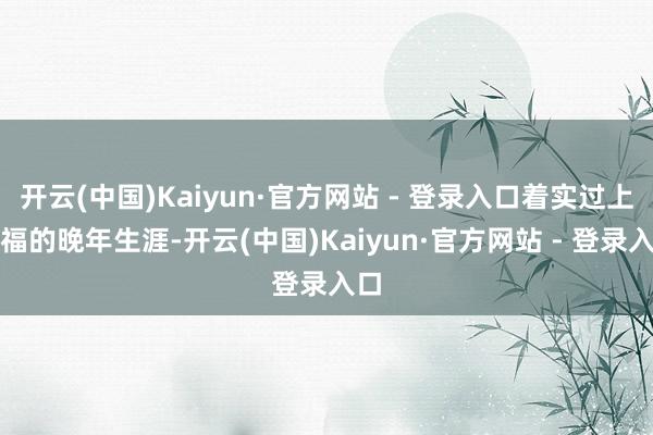 开云(中国)Kaiyun·官方网站 - 登录入口着实过上幸福的晚年生涯-开云(中国)Kaiyun·官方网站 - 登录入口