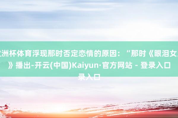 欧洲杯体育浮现那时否定恋情的原因:“那时《眼泪女王》播出-开云(中国)Kaiyun·官方网站 - 登录入口