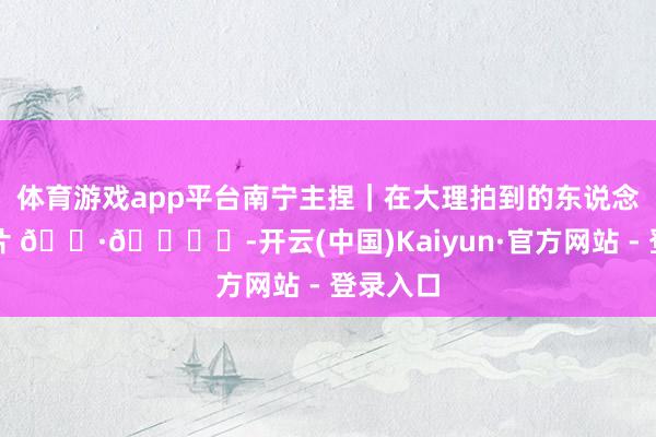 体育游戏app平台南宁主捏|在大理拍到的东说念主生相片 📷🏝️-开云(中国)Kaiyun·官方网站 - 登录入口